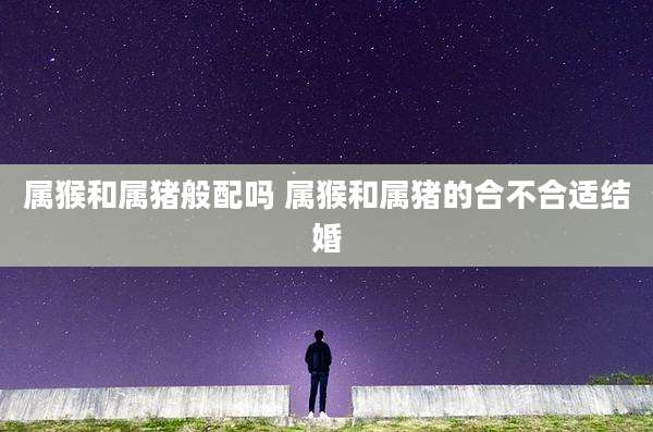 属猴和属猪般配吗 属猴和属猪的合不合适结婚
