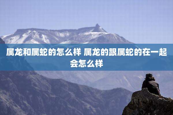 属龙和属蛇的怎么样 属龙的跟属蛇的在一起会怎么样