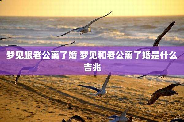 梦见跟老公离了婚 梦见和老公离了婚是什么吉兆