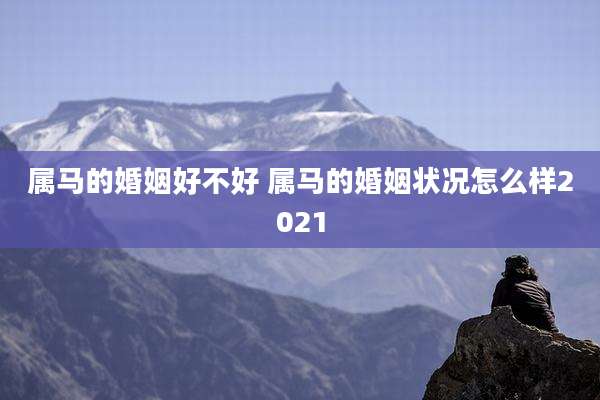 属马的婚姻好不好 属马的婚姻状况怎么样2021