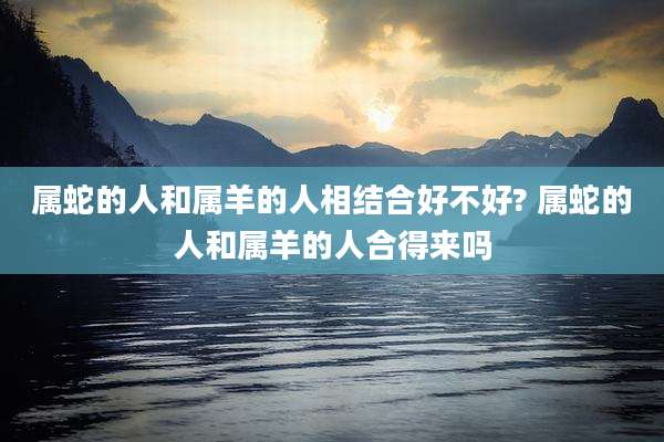 属蛇的人和属羊的人相结合好不好? 属蛇的人和属羊的人合得来吗