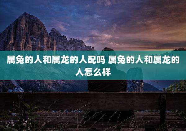 属兔的人和属龙的人配吗 属兔的人和属龙的人怎么样