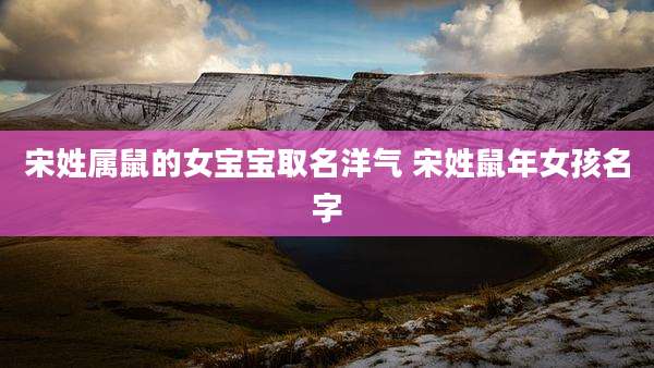 宋姓属鼠的女宝宝取名洋气 宋姓鼠年女孩名字