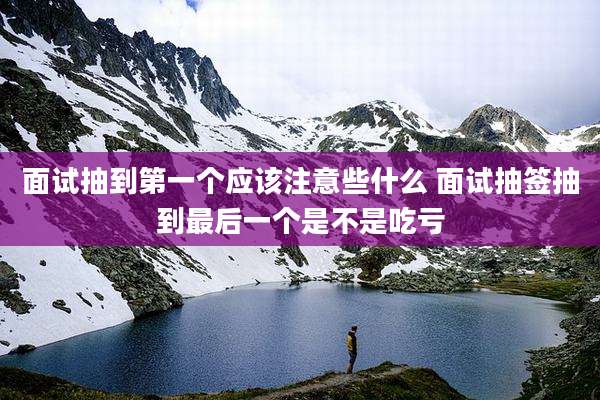 面试抽到第一个应该注意些什么 面试抽签抽到最后一个是不是吃亏
