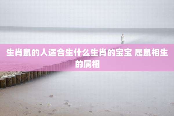 生肖鼠的人适合生什么生肖的宝宝 属鼠相生的属相