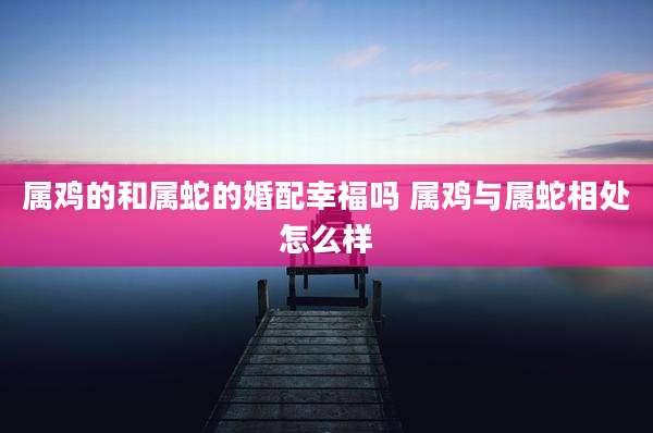 属鸡的和属蛇的婚配幸福吗 属鸡与属蛇相处怎么样