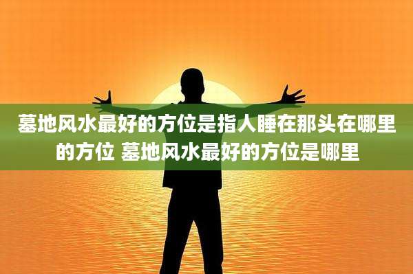 墓地风水最好的方位是指人睡在那头在哪里的方位 墓地风水最好的方位是哪里