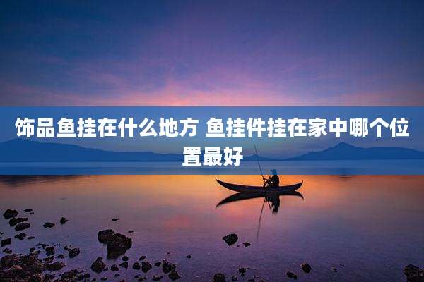 饰品鱼挂在什么地方 鱼挂件挂在家中哪个位置最好