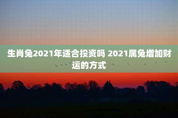 生肖兔2021年适合投资吗 2021属兔增加财运的方式