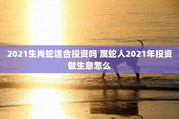 2021生肖蛇适合投资吗 属蛇人2021年投资做生意怎么