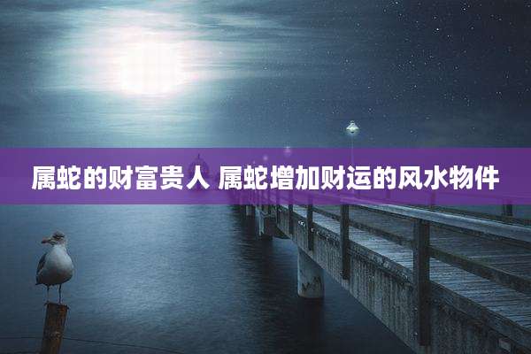 属蛇的财富贵人 属蛇增加财运的风水物件