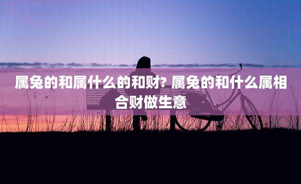 属兔的和属什么的和财? 属兔的和什么属相合财做生意