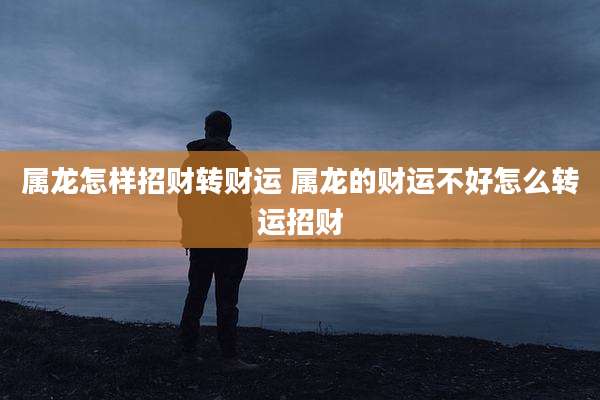 属龙怎样招财转财运 属龙的财运不好怎么转运招财