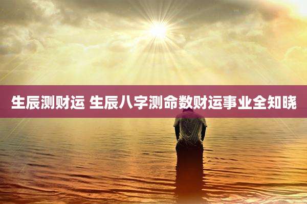 生辰测财运 生辰八字测命数财运事业全知晓