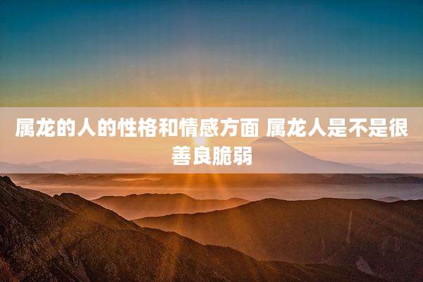 属龙的人的性格和情感方面 属龙人是不是很善良脆弱
