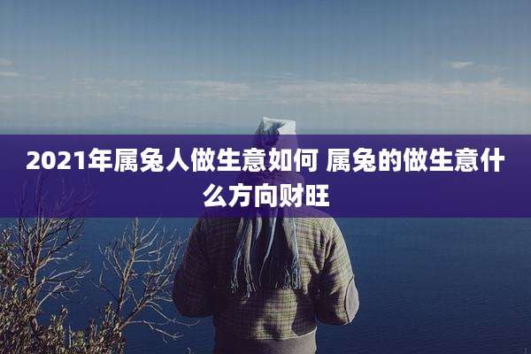 2021年属兔人做生意如何 属兔的做生意什么方向财旺