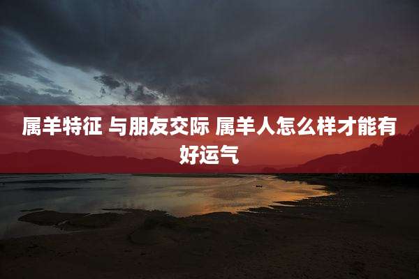 属羊特征 与朋友交际 属羊人怎么样才能有好运气