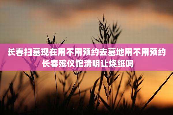 长春扫墓现在用不用预约去墓地用不用预约 长春殡仪馆清明让烧纸吗