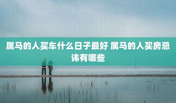 属马的人买车什么日子最好 属马的人买房忌讳有哪些