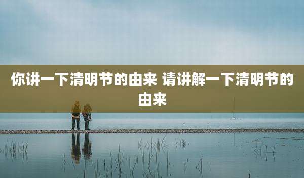 你讲一下清明节的由来 请讲解一下清明节的由来