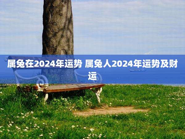 属兔在2024年运势 属兔人2024年运势及财运