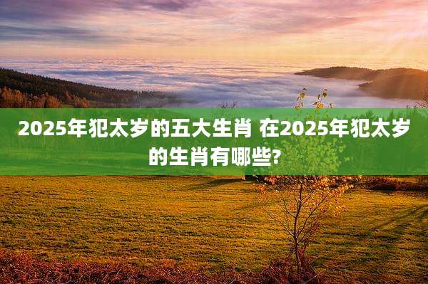 2025年犯太岁的五大生肖 在2025年犯太岁的生肖有哪些?