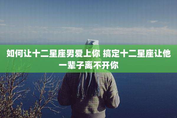 如何让十二星座男爱上你 搞定十二星座让他一辈子离不开你