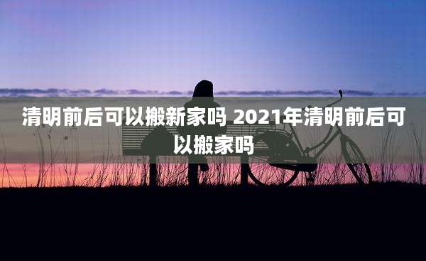 清明前后可以搬新家吗 2021年清明前后可以搬家吗