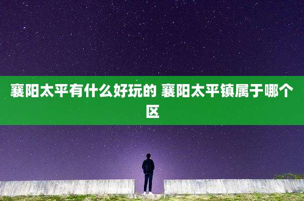 襄阳太平有什么好玩的 襄阳太平镇属于哪个区