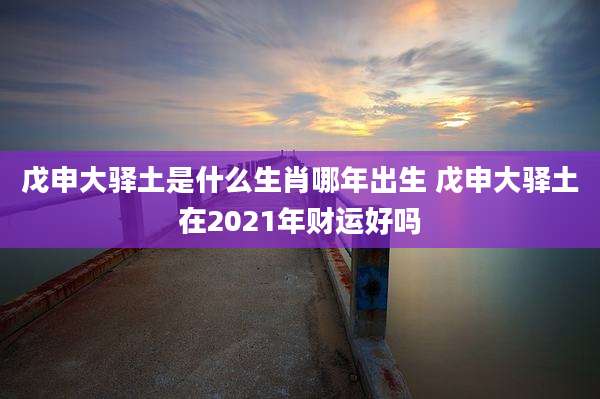 戊申大驿土是什么生肖哪年出生 戊申大驿土在2021年财运好吗