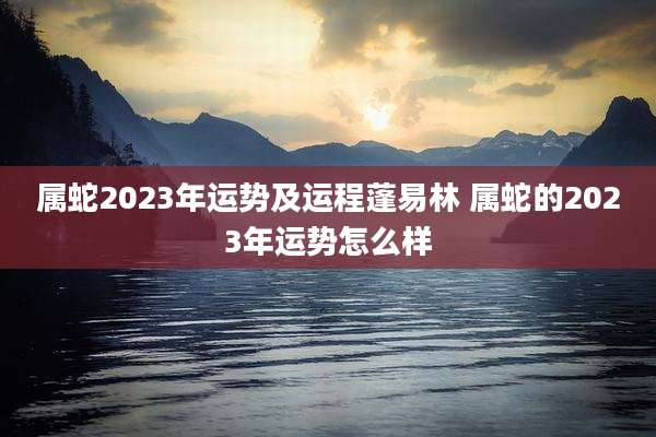 属蛇2023年运势及运程蓬易林 属蛇的2023年运势怎么样