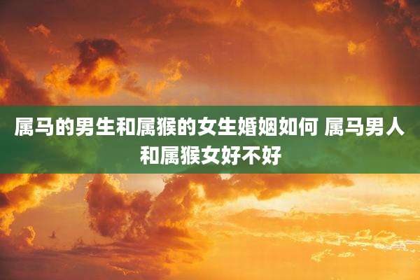 属马的男生和属猴的女生婚姻如何 属马男人和属猴女好不好