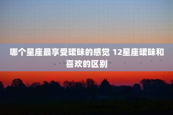 哪个星座最享受暧昧的感觉 12星座暧昧和喜欢的区别