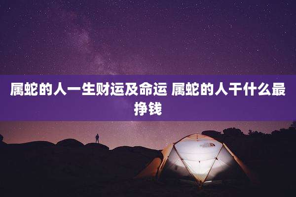 属蛇的人一生财运及命运 属蛇的人干什么最挣钱