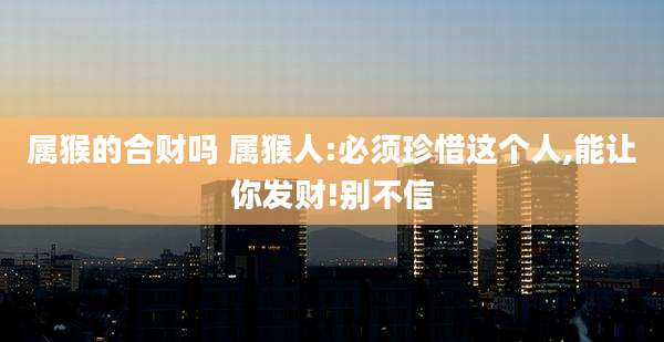 属猴的合财吗 属猴人:必须珍惜这个人,能让你发财!别不信