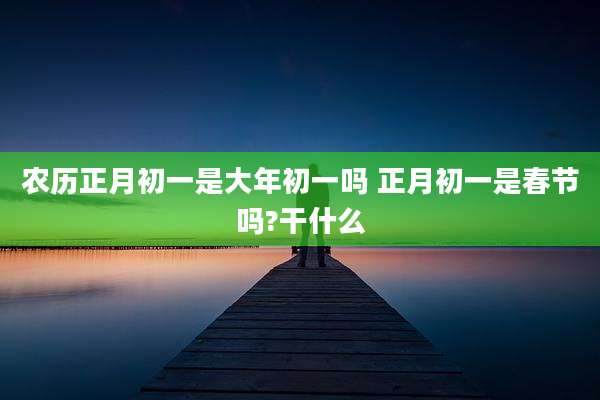 农历正月初一是大年初一吗 正月初一是春节吗?干什么