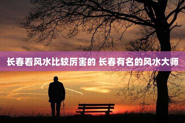 长春看风水比较厉害的 长春有名的风水大师