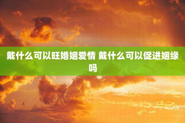 戴什么可以旺婚姻爱情 戴什么可以促进姻缘吗