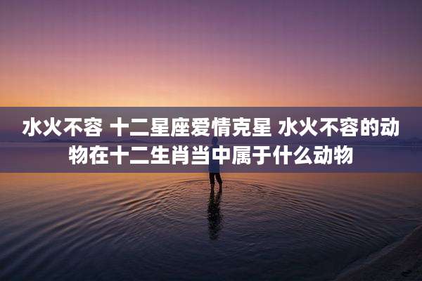 水火不容 十二星座爱情克星 水火不容的动物在十二生肖当中属于什么动物