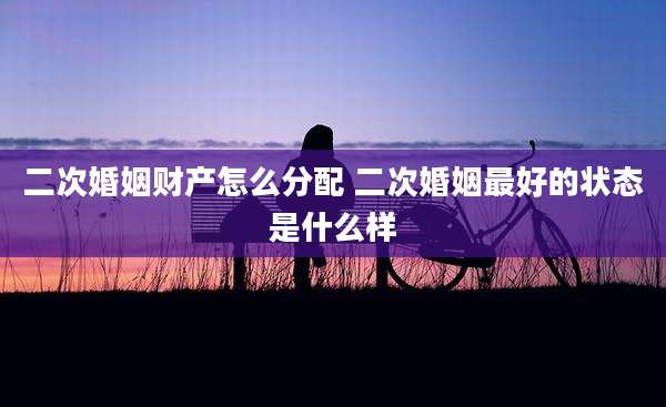二次婚姻财产怎么分配 二次婚姻最好的状态是什么样
