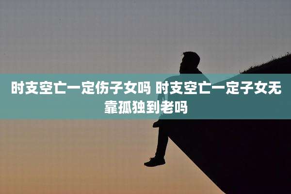 时支空亡一定伤子女吗 时支空亡一定子女无靠孤独到老吗