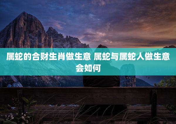 属蛇的合财生肖做生意 属蛇与属蛇人做生意会如何