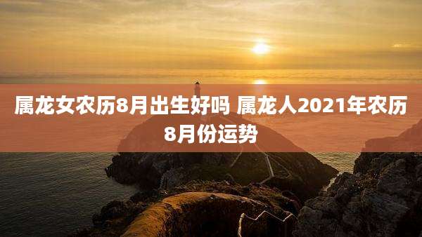 属龙女农历8月出生好吗 属龙人2021年农历8月份运势