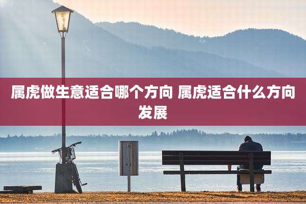 属虎做生意适合哪个方向 属虎适合什么方向发展