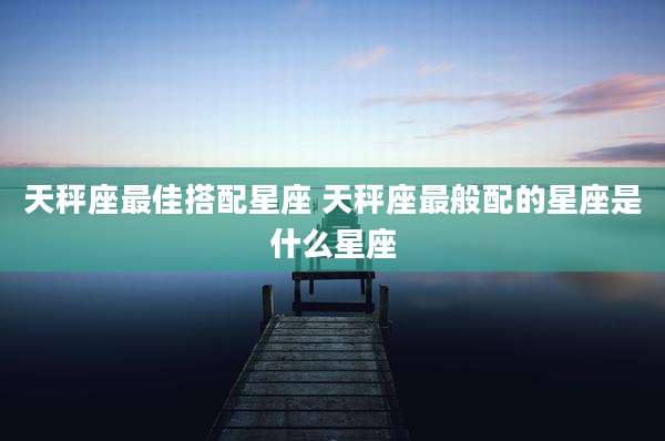 天秤座最佳搭配星座 天秤座最般配的星座是什么星座