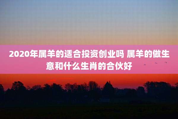 2020年属羊的适合投资创业吗 属羊的做生意和什么生肖的合伙好