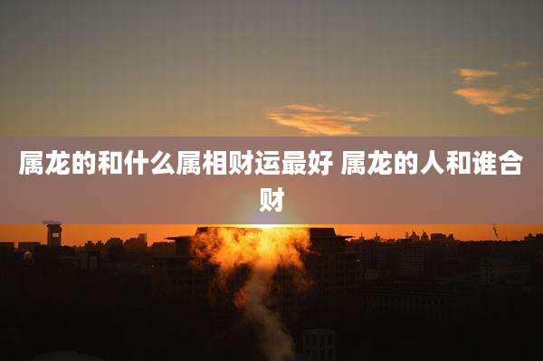 属龙的和什么属相财运最好 属龙的人和谁合财