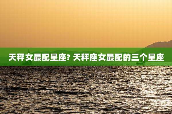 天秤女最配星座? 天秤座女最配的三个星座