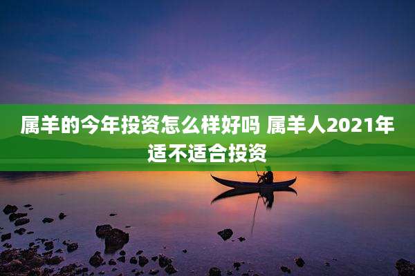 属羊的今年投资怎么样好吗 属羊人2021年适不适合投资