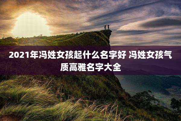 2021年冯姓女孩起什么名字好 冯姓女孩气质高雅名字大全
